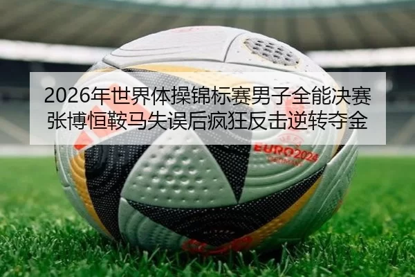 2026年世界体操锦标赛男子全能决赛 张博恒鞍马失误后疯狂反击逆转夺金